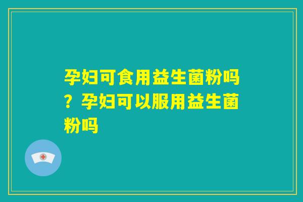 孕妇可食用益生菌粉吗？孕妇可以服用益生菌粉吗