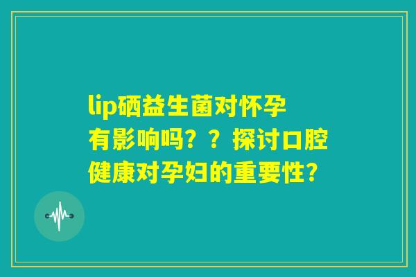 lip硒益生菌对怀孕有影响吗？？探讨口腔健康对孕妇的重要性？