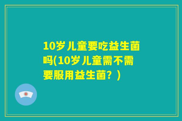 10岁儿童要吃益生菌吗(10岁儿童需不需要服用益生菌？)