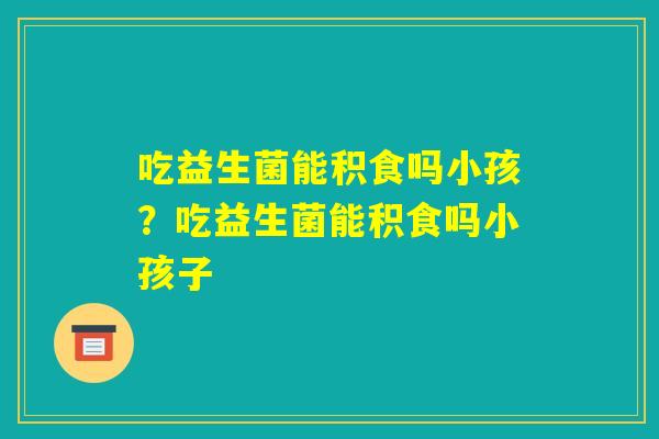吃益生菌能积食吗小孩？吃益生菌能积食吗小孩子