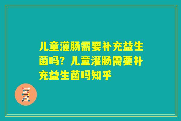 儿童灌肠需要补充益生菌吗?儿童灌肠需要补充益生菌吗知乎 儿童灌肠需要补充益生菌吗?儿童灌肠需要补充益生菌吗知乎