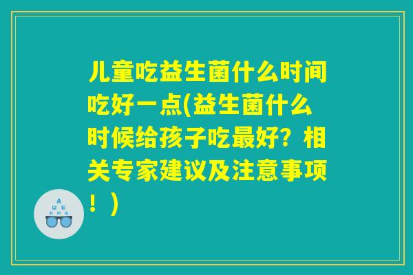 儿童吃益生菌什么时间吃好一点(益生菌什么时候给孩子吃最好？相关专家建议及注意事项！)