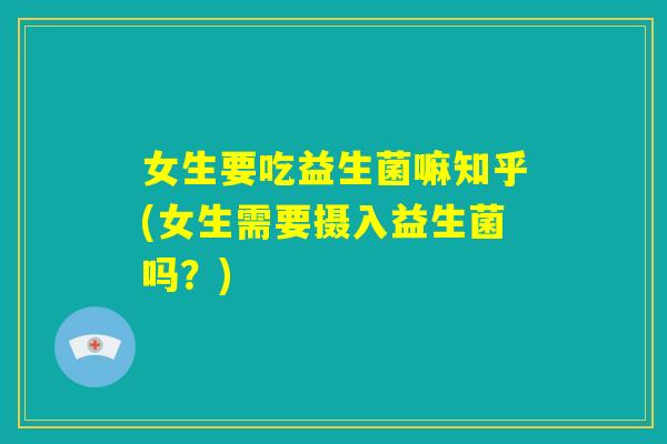 女生要吃益生菌嘛知乎(女生需要摄入益生菌吗?) 女生要吃益生菌嘛知乎(女生需要摄入益生菌吗?)