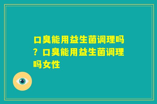 口臭能用益生菌调理吗?口臭能用益生菌调理吗女性 口臭能用益生菌调理吗?口臭能用益生菌调理吗女性