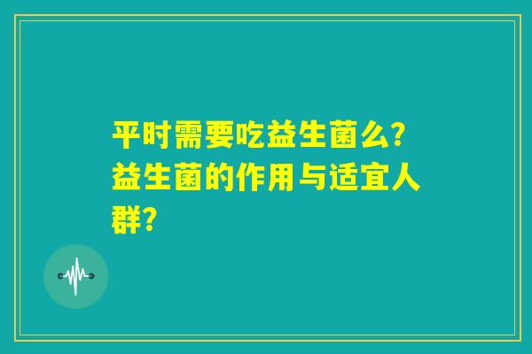 平时需要吃益生菌么?益生菌的作用与适宜人群? 平时需要吃益生菌么?益生菌的作用与适宜人群?