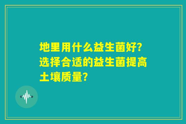 地里用什么益生菌好？选择合适的益生菌提高土壤质量？