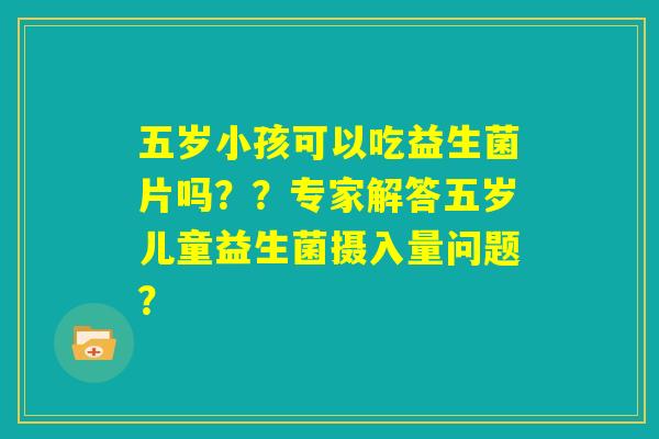 五岁小孩可以吃益生菌片吗？？专家解答五岁儿童益生菌摄入量问题？