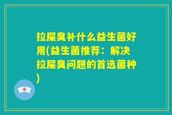 拉屎臭补什么益生菌好用(益生菌推荐：解决拉屎臭问题的首选菌种)