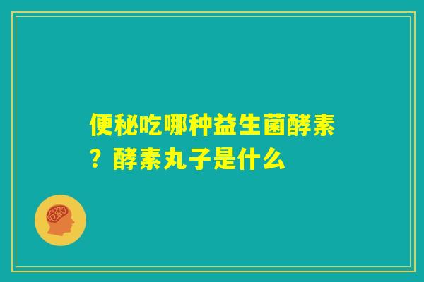 便秘吃哪种益生菌酵素？酵素丸子是什么