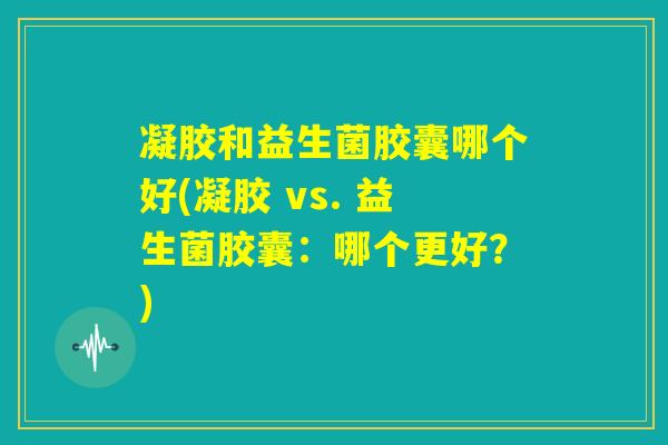 凝胶和益生菌胶囊哪个好(凝胶 vs. 益生菌胶囊：哪个更好？)