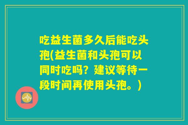 吃益生菌多久后能吃头孢(益生菌和头孢可以同时吃吗？建议等待一段时间再使用头孢。)