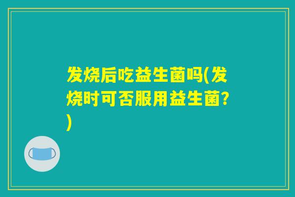 发烧后吃益生菌吗(发烧时可否服用益生菌？)