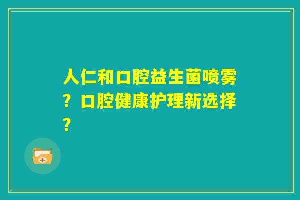 人仁和口腔益生菌喷雾?口腔健康护理新选择? 人仁和口腔益生菌喷雾?口腔健康护理新选择?