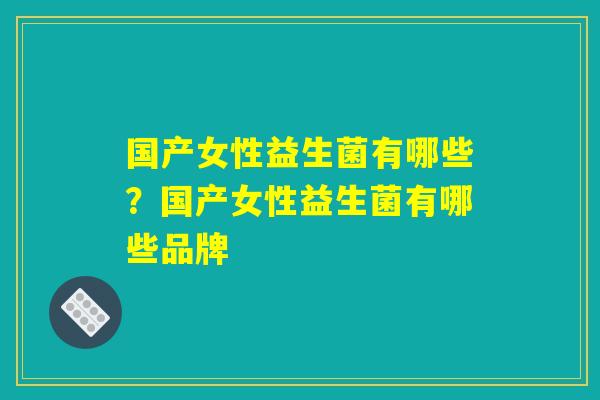 国产女性益生菌有哪些?国产女性益生菌有哪些品牌 国产女性益生菌有哪些?国产女性益生菌有哪些品牌