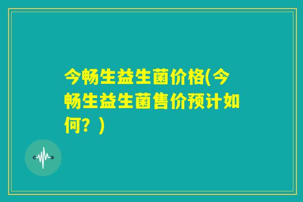 今畅生益生菌价格(今畅生益生菌售价预计如何?) 今畅生益生菌价格(今畅生益生菌售价预计如何?)