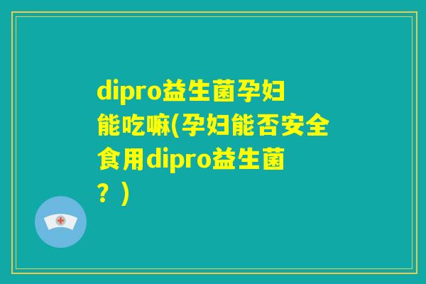 dipro益生菌孕妇能吃嘛(孕妇能否安全食用dipro益生菌?) dipro益生菌孕妇能吃嘛(孕妇能否安全食用dipro益生菌?)