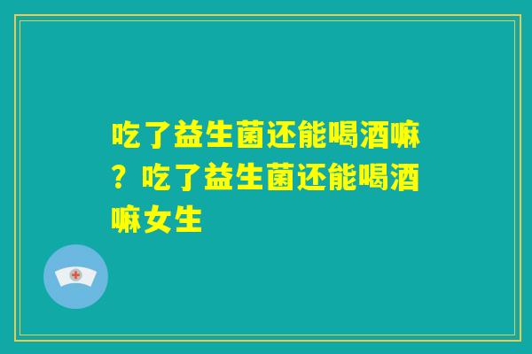 吃了益生菌还能喝酒嘛?吃了益生菌还能喝酒嘛女生 吃了益生菌还能喝酒嘛?吃了益生菌还能喝酒嘛女生