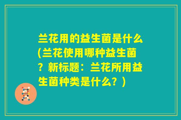 兰花用的益生菌是什么(兰花使用哪种益生菌？新标题：兰花所用益生菌种类是什么？)