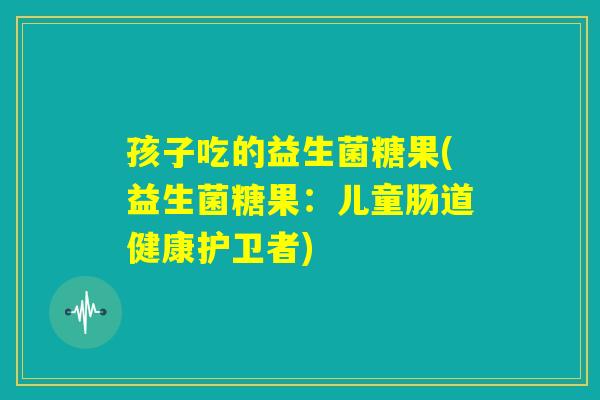 孩子吃的益生菌糖果(益生菌糖果：儿童肠道健康护卫者)