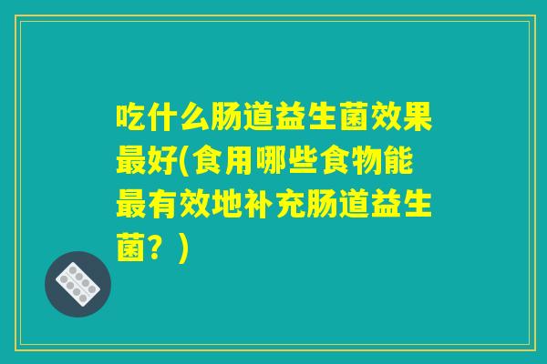 吃什么肠道益生菌效果最好(食用哪些食物能最有效地补充肠道益生菌?) 吃什么肠道益生菌效果最好(食用哪些食物能最有效地补充肠道益生菌?)