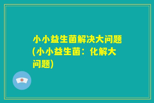 小小益生菌解决大问题(小小益生菌：化解大问题)