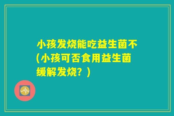 小孩发烧能吃益生菌不(小孩可否食用益生菌缓解发烧?) 小孩发烧能吃益生菌不(小孩可否食用益生菌缓解发烧?)
