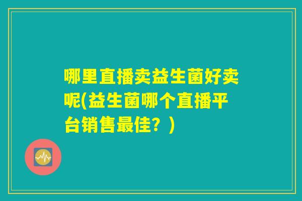 哪里直播卖益生菌好卖呢(益生菌哪个直播平台销售最佳?) 哪里直播卖益生菌好卖呢(益生菌哪个直播平台销售最佳?)