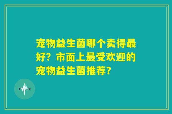 宠物益生菌哪个卖得最好?市面上最受欢迎的宠物益生菌推荐? 宠物益生菌哪个卖得最好?市面上最受欢迎的宠物益生菌推荐?