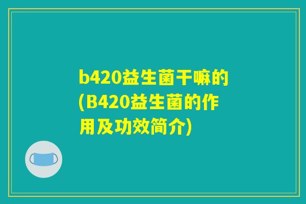 b420益生菌干嘛的(B420益生菌的作用及功效简介)