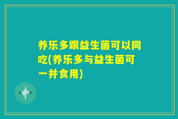 养乐多跟益生菌可以同吃(养乐多与益生菌可一并食用)