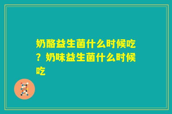 奶酪益生菌什么时候吃？奶味益生菌什么时候吃