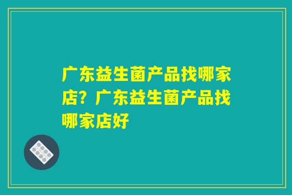 广东益生菌产品找哪家店？广东益生菌产品找哪家店好
