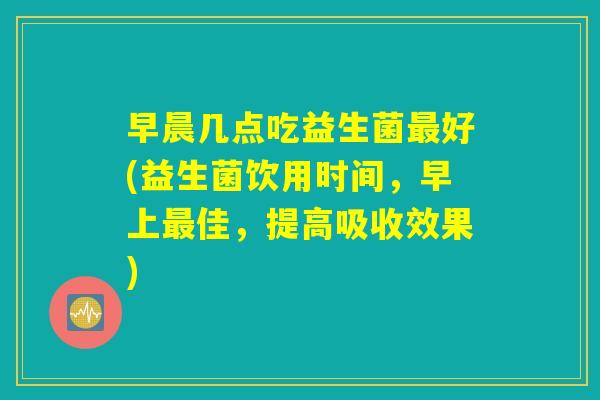 早晨几点吃益生菌最好(益生菌饮用时间，早上最佳，提高吸收效果)