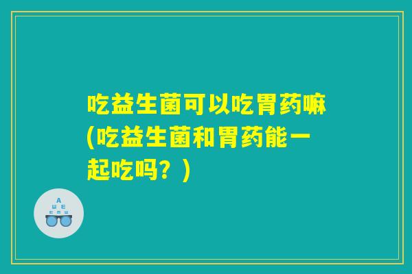 吃益生菌可以吃胃药嘛(吃益生菌和胃药能一起吃吗？)