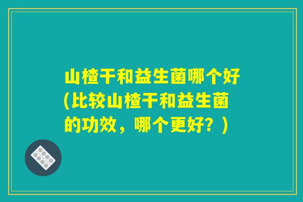 山楂干和益生菌哪个好(比较山楂干和益生菌的功效，哪个更好？)