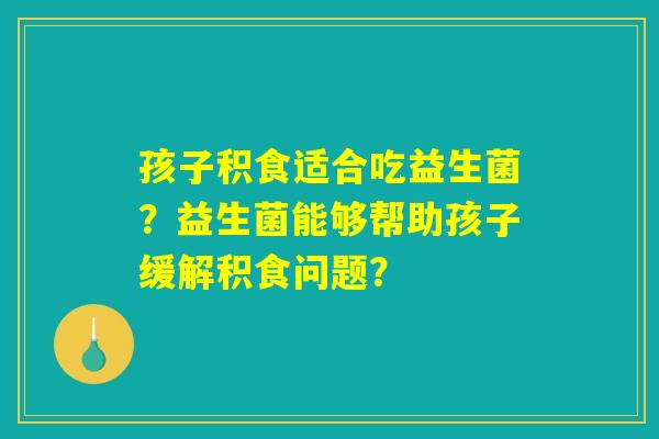 孩子积食适合吃益生菌？益生菌能够帮助孩子缓解积食问题？