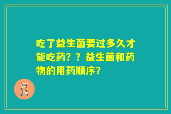 吃了益生菌要过多久才能吃药？？益生菌和药物的用药顺序？