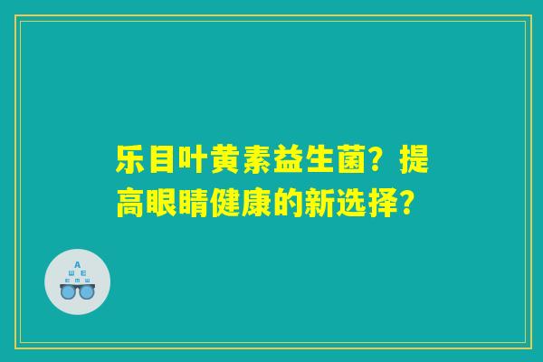 乐目叶黄素益生菌？提高眼睛健康的新选择？