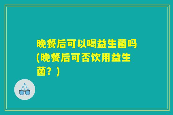 晚餐后可以喝益生菌吗(晚餐后可否饮用益生菌？)