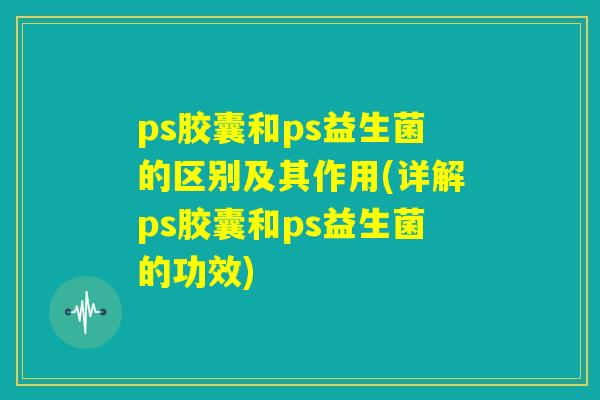 ps胶囊和ps益生菌的区别及其作用(详解ps胶囊和ps益生菌的功效) ps胶囊和ps益生菌的区别及其作用(详解ps胶囊和ps益生菌的功效)