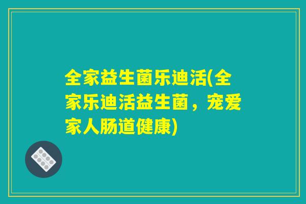 全家益生菌乐迪活(全家乐迪活益生菌，宠爱家人肠道健康)