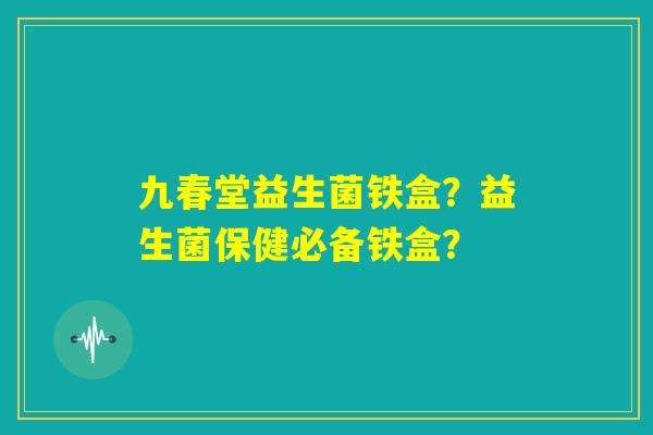 九春堂益生菌铁盒？益生菌保健必备铁盒？