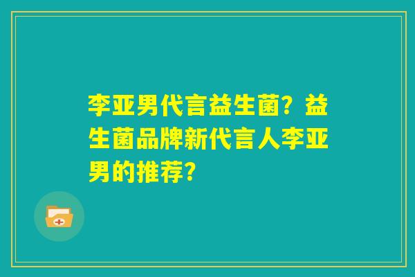 李亚男代言益生菌？益生菌品牌新代言人李亚男的推荐？