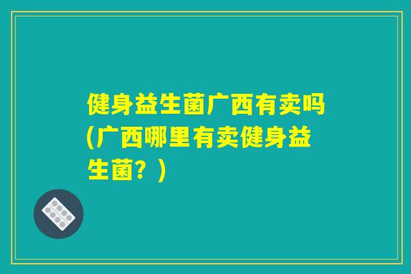 健身益生菌广西有卖吗(广西哪里有卖健身益生菌？)