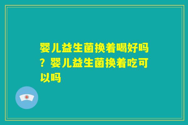 婴儿益生菌换着喝好吗?婴儿益生菌换着吃可以吗 婴儿益生菌换着喝好吗?婴儿益生菌换着吃可以吗