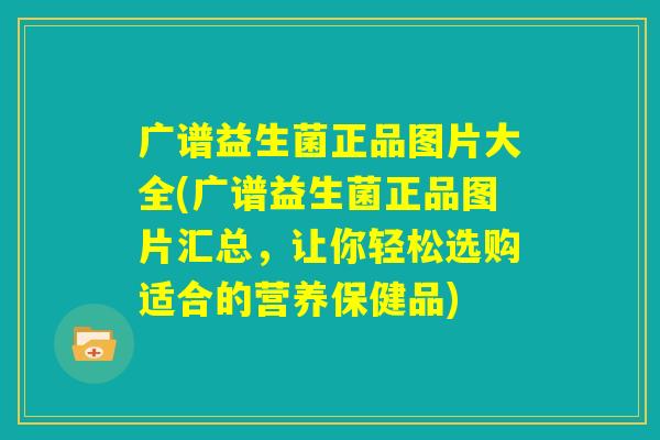 广谱益生菌正品图片大全(广谱益生菌正品图片汇总，让你轻松选购适合的营养保健品)