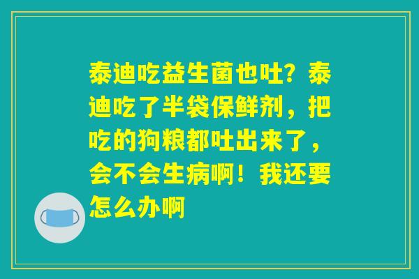 泰迪吃益生菌也吐？泰迪吃了半袋保鲜剂，把吃的狗粮都吐出来了，会不会生病啊！我还要怎么办啊