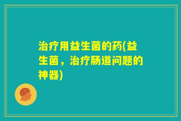 治疗用益生菌的药(益生菌，治疗肠道问题的神器)