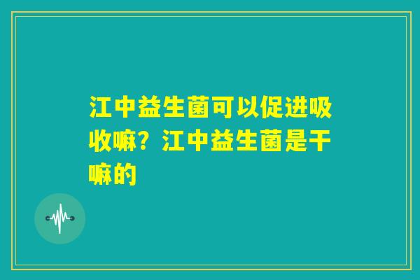 江中益生菌可以促进吸收嘛?江中益生菌是干嘛的 江中益生菌可以促进吸收嘛?江中益生菌是干嘛的