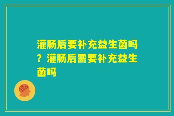 灌肠后要补充益生菌吗?灌肠后需要补充益生菌吗 灌肠后要补充益生菌吗?灌肠后需要补充益生菌吗